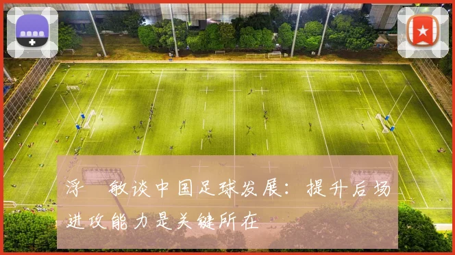 浮嶋敏谈中国足球发展：提升后场进攻能力是关键所在