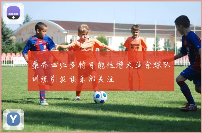 桑乔回归多特可能性增大业余球队训练引发俱乐部关注