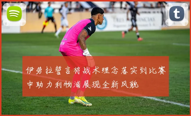 伊劳拉誓言将战术理念落实到比赛中助力利物浦展现全新风貌