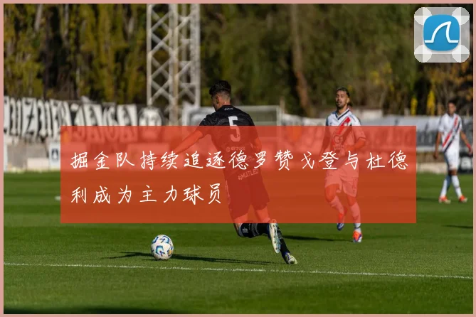 掘金队持续追逐德罗赞戈登与杜德利成为主力球员