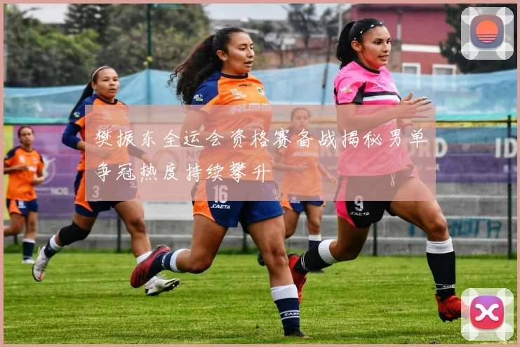 樊振东全运会资格赛备战揭秘男单争冠热度持续攀升