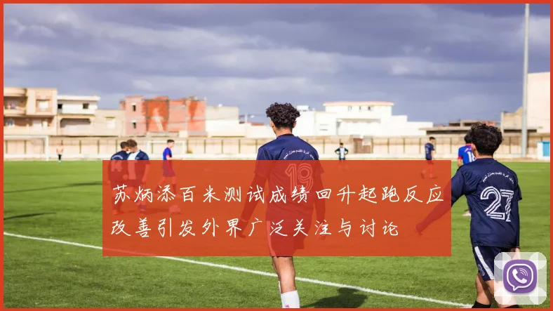 苏炳添百米测试成绩回升起跑反应改善引发外界广泛关注与讨论