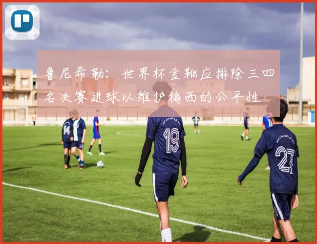 鲁尼希勒：世界杯金靴应排除三四名决赛进球以维护梅西的公平性