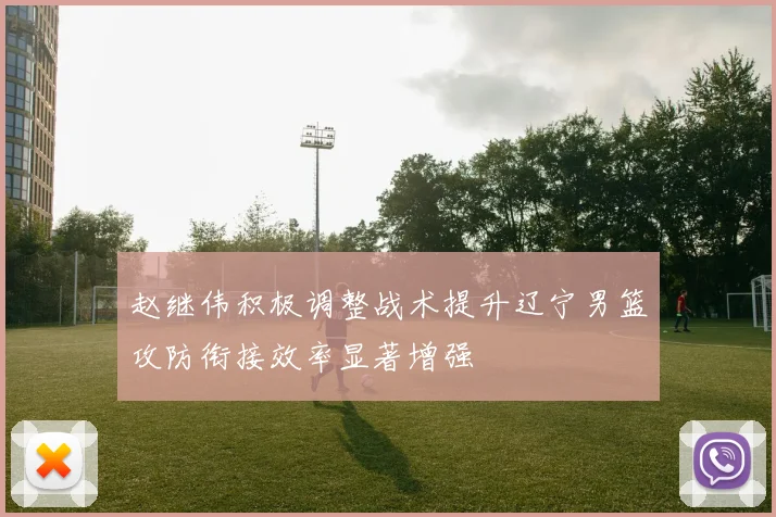 赵继伟积极调整战术提升辽宁男篮攻防衔接效率显著增强