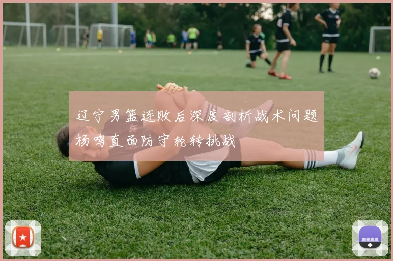辽宁男篮连败后深度剖析战术问题杨鸣直面防守轮转挑战