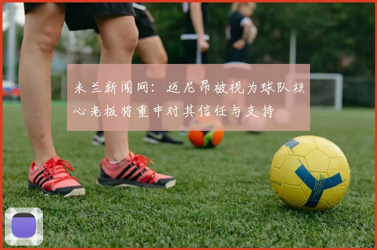 米兰新闻网：迈尼昂被视为球队核心老板将重申对其信任与支持