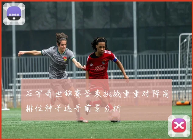 石宇奇世锦赛签表挑战重重对阵高排位种子选手前景分析