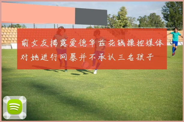 前女友揭露爱德华兹花钱操控媒体对她进行网暴并不承认三名孩子