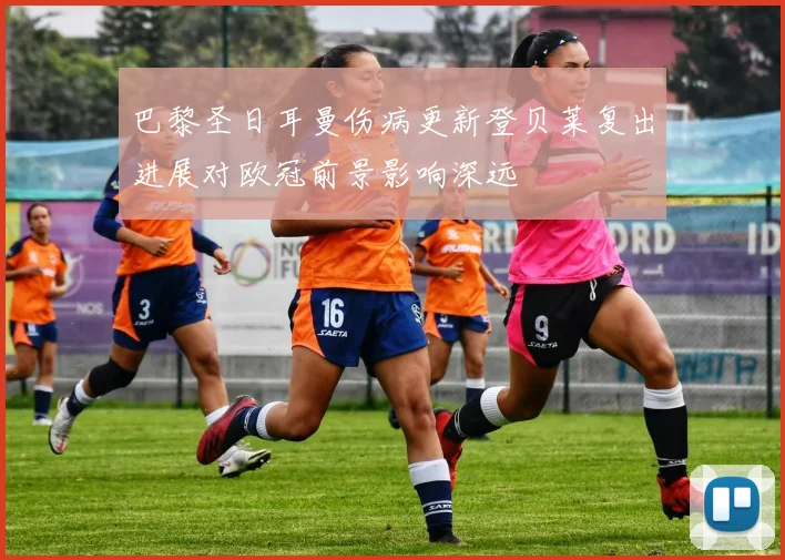 巴黎圣日耳曼伤病更新登贝莱复出进展对欧冠前景影响深远