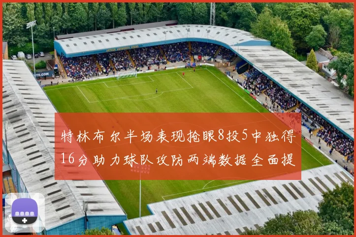 特林布尔半场表现抢眼8投5中独得16分助力球队攻防两端数据全面提升